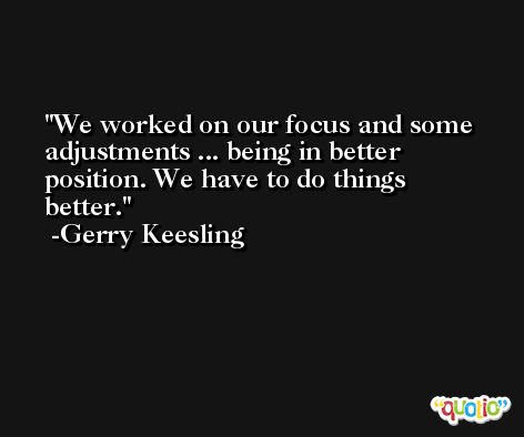 We worked on our focus and some adjustments ... being in better position. We have to do things better. -Gerry Keesling