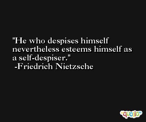 He who despises himself nevertheless esteems himself as a self-despiser. -Friedrich Nietzsche
