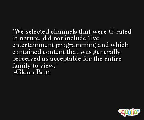 We selected channels that were G-rated in nature, did not include 'live' entertainment programming and which contained content that was generally perceived as acceptable for the entire family to view. -Glenn Britt