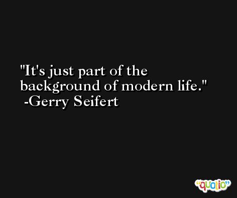 It's just part of the background of modern life. -Gerry Seifert