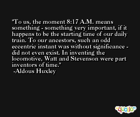 To us, the moment 8:17 A.M. means something - something very important, if it happens to be the starting time of our daily train. To our ancestors, such an odd eccentric instant was without significance - did not even exist. In inventing the locomotive, Watt and Stevenson were part inventors of time. -Aldous Huxley