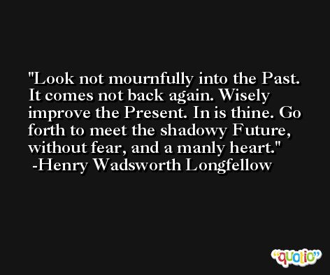 Look not mournfully into the Past. It comes not back again. Wisely improve the Present. In is thine. Go forth to meet the shadowy Future, without fear, and a manly heart. -Henry Wadsworth Longfellow