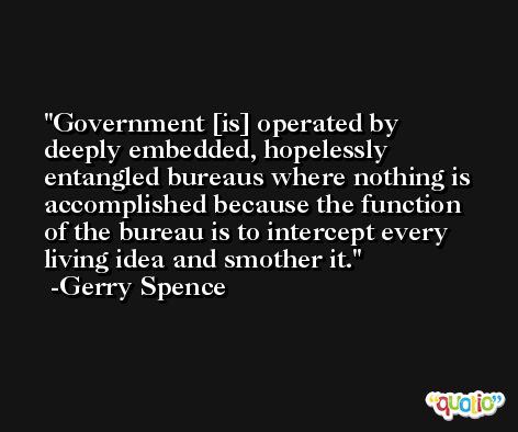 Government [is] operated by deeply embedded, hopelessly entangled bureaus where nothing is accomplished because the function of the bureau is to intercept every living idea and smother it. -Gerry Spence