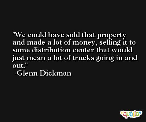 We could have sold that property and made a lot of money, selling it to some distribution center that would just mean a lot of trucks going in and out. -Glenn Dickman