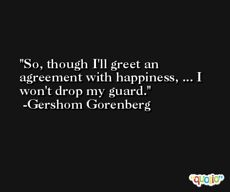 So, though I'll greet an agreement with happiness, ... I won't drop my guard. -Gershom Gorenberg