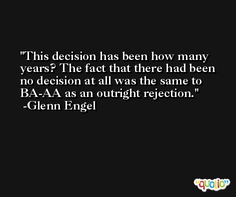 This decision has been how many years? The fact that there had been no decision at all was the same to BA-AA as an outright rejection. -Glenn Engel