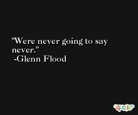 Were never going to say never. -Glenn Flood