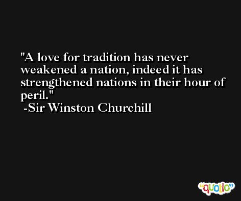 A love for tradition has never weakened a nation, indeed it has strengthened nations in their hour of peril. -Sir Winston Churchill