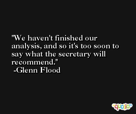 We haven't finished our analysis, and so it's too soon to say what the secretary will recommend. -Glenn Flood