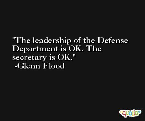 The leadership of the Defense Department is OK. The secretary is OK. -Glenn Flood