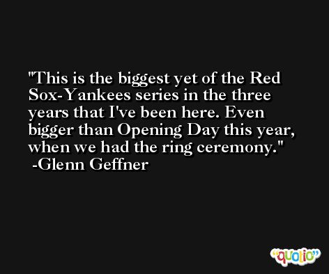 This is the biggest yet of the Red Sox-Yankees series in the three years that I've been here. Even bigger than Opening Day this year, when we had the ring ceremony. -Glenn Geffner