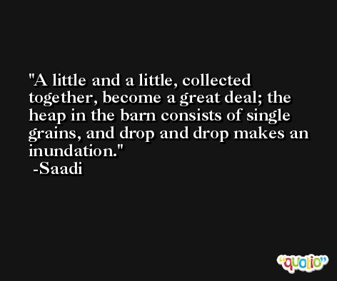 A little and a little, collected together, become a great deal; the heap in the barn consists of single grains, and drop and drop makes an inundation. -Saadi
