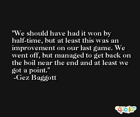 We should have had it won by half-time, but at least this was an improvement on our last game. We went off, but managed to get back on the boil near the end and at least we got a point. -Gez Baggott