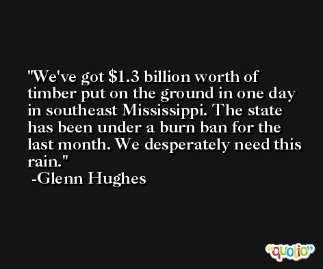 We've got $1.3 billion worth of timber put on the ground in one day in southeast Mississippi. The state has been under a burn ban for the last month. We desperately need this rain. -Glenn Hughes