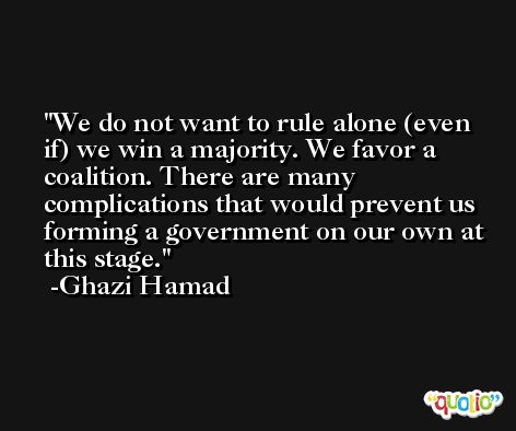 We do not want to rule alone (even if) we win a majority. We favor a coalition. There are many complications that would prevent us forming a government on our own at this stage. -Ghazi Hamad