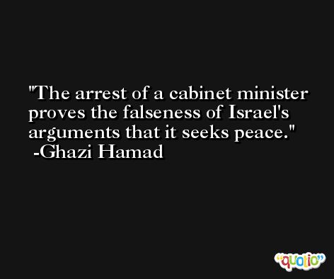 The arrest of a cabinet minister proves the falseness of Israel's arguments that it seeks peace. -Ghazi Hamad