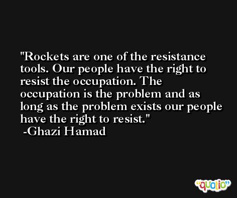 Rockets are one of the resistance tools. Our people have the right to resist the occupation. The occupation is the problem and as long as the problem exists our people have the right to resist. -Ghazi Hamad