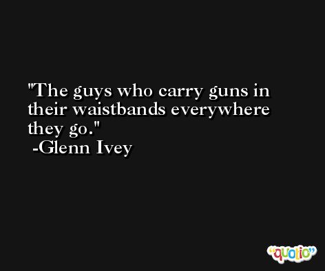 The guys who carry guns in their waistbands everywhere they go. -Glenn Ivey