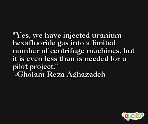 Yes, we have injected uranium hexafluoride gas into a limited number of centrifuge machines, but it is even less than is needed for a pilot project. -Gholam Reza Aghazadeh
