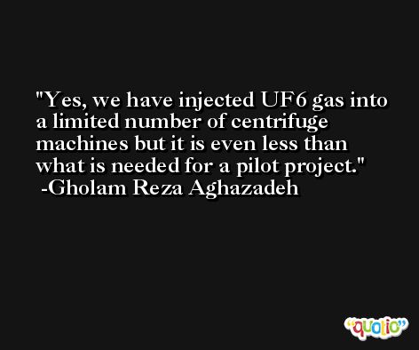 Yes, we have injected UF6 gas into a limited number of centrifuge machines but it is even less than what is needed for a pilot project. -Gholam Reza Aghazadeh