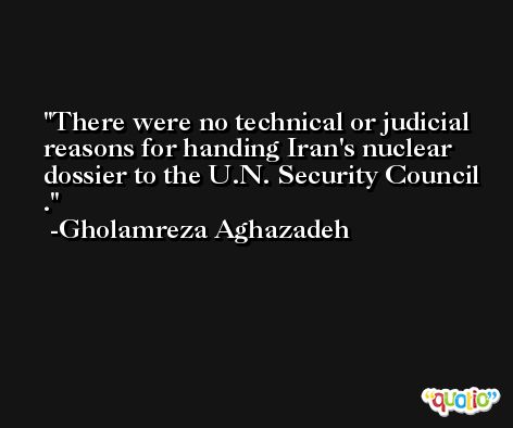 There were no technical or judicial reasons for handing Iran's nuclear dossier to the U.N. Security Council . -Gholamreza Aghazadeh