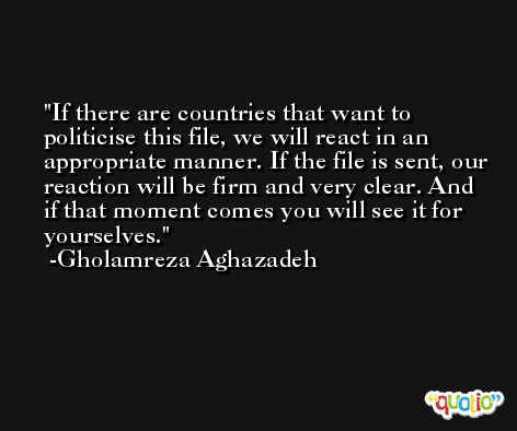 If there are countries that want to politicise this file, we will react in an appropriate manner. If the file is sent, our reaction will be firm and very clear. And if that moment comes you will see it for yourselves. -Gholamreza Aghazadeh