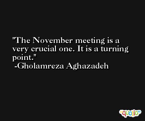 The November meeting is a very crucial one. It is a turning point. -Gholamreza Aghazadeh