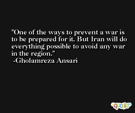 One of the ways to prevent a war is to be prepared for it. But Iran will do everything possible to avoid any war in the region. -Gholamreza Ansari