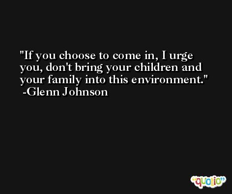 If you choose to come in, I urge you, don't bring your children and your family into this environment. -Glenn Johnson