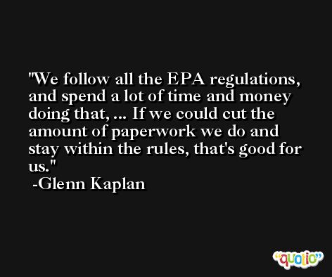 We follow all the EPA regulations, and spend a lot of time and money doing that, ... If we could cut the amount of paperwork we do and stay within the rules, that's good for us. -Glenn Kaplan