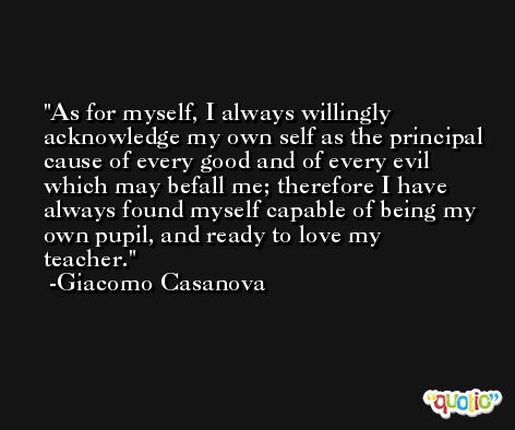 As for myself, I always willingly acknowledge my own self as the principal cause of every good and of every evil which may befall me; therefore I have always found myself capable of being my own pupil, and ready to love my teacher. -Giacomo Casanova