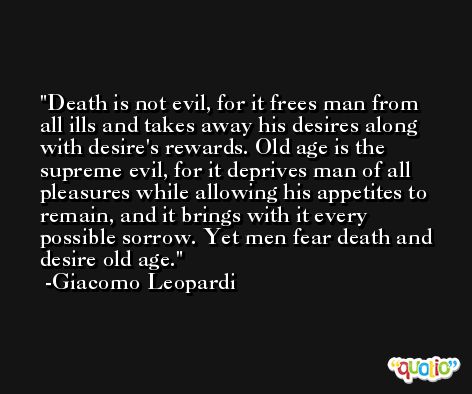 Death is not evil, for it frees man from all ills and takes away his desires along with desire's rewards. Old age is the supreme evil, for it deprives man of all pleasures while allowing his appetites to remain, and it brings with it every possible sorrow. Yet men fear death and desire old age. -Giacomo Leopardi
