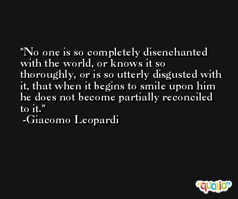 No one is so completely disenchanted with the world, or knows it so thoroughly, or is so utterly disgusted with it, that when it begins to smile upon him he does not become partially reconciled to it. -Giacomo Leopardi