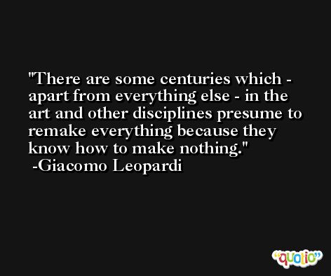 There are some centuries which - apart from everything else - in the art and other disciplines presume to remake everything because they know how to make nothing. -Giacomo Leopardi