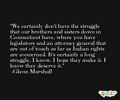 We certainly don't have the struggle that our brothers and sisters down in Connecticut have, where you have legislators and an attorney general that are out of touch as far as Indian rights are concerned. It's certainly a long struggle, I know. I hope they make it. I know they deserve it. -Glenn Marshall