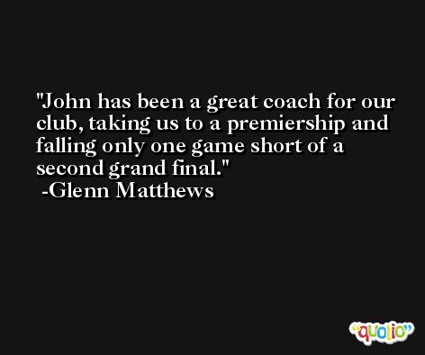 John has been a great coach for our club, taking us to a premiership and falling only one game short of a second grand final. -Glenn Matthews