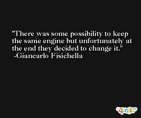 There was some possibility to keep the same engine but unfortunately at the end they decided to change it. -Giancarlo Fisichella