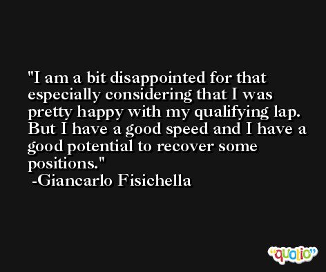 I am a bit disappointed for that especially considering that I was pretty happy with my qualifying lap. But I have a good speed and I have a good potential to recover some positions. -Giancarlo Fisichella