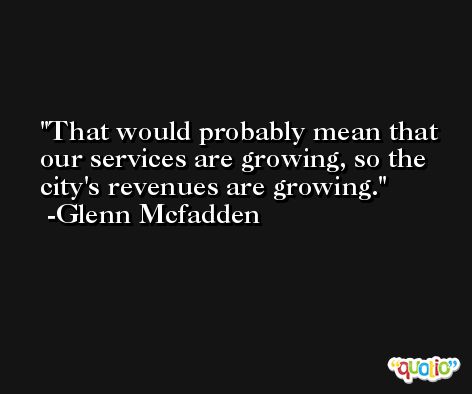 That would probably mean that our services are growing, so the city's revenues are growing. -Glenn Mcfadden