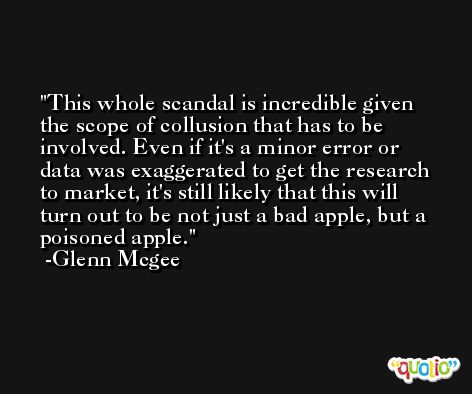 This whole scandal is incredible given the scope of collusion that has to be involved. Even if it's a minor error or data was exaggerated to get the research to market, it's still likely that this will turn out to be not just a bad apple, but a poisoned apple. -Glenn Mcgee