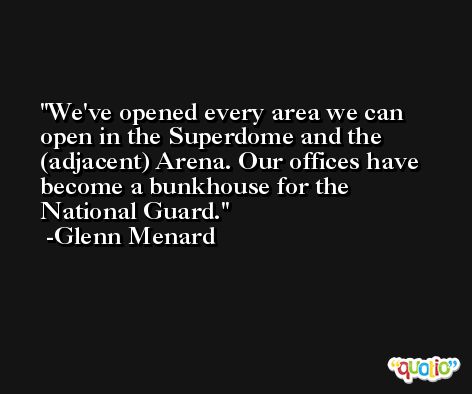 We've opened every area we can open in the Superdome and the (adjacent) Arena. Our offices have become a bunkhouse for the National Guard. -Glenn Menard