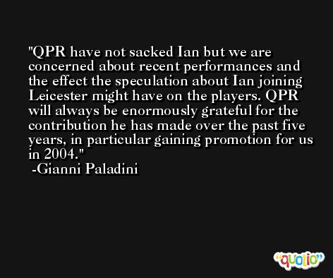 QPR have not sacked Ian but we are concerned about recent performances and the effect the speculation about Ian joining Leicester might have on the players. QPR will always be enormously grateful for the contribution he has made over the past five years, in particular gaining promotion for us in 2004. -Gianni Paladini