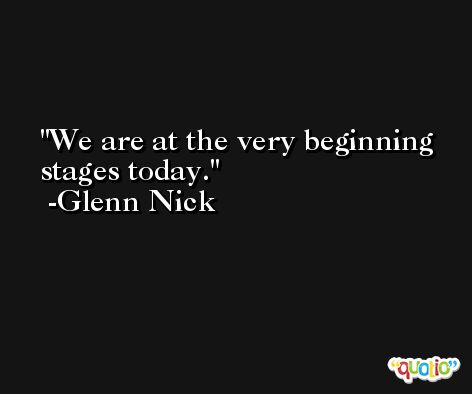 We are at the very beginning stages today. -Glenn Nick