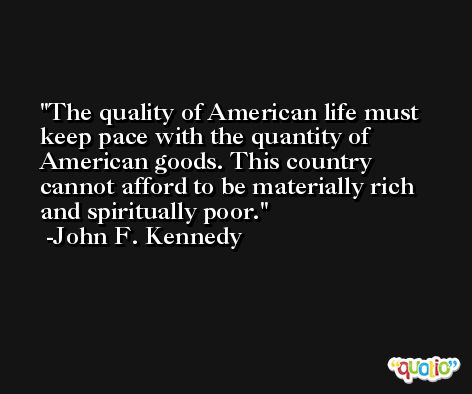 The quality of American life must keep pace with the quantity of American goods. This country cannot afford to be materially rich and spiritually poor. -John F. Kennedy