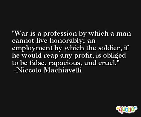War is a profession by which a man cannot live honorably; an employment by which the soldier, if he would reap any profit, is obliged to be false, rapacious, and cruel. -Niccolo Machiavelli