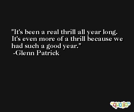 It's been a real thrill all year long. It's even more of a thrill because we had such a good year. -Glenn Patrick
