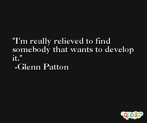 I'm really relieved to find somebody that wants to develop it. -Glenn Patton