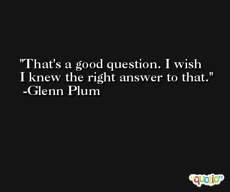 That's a good question. I wish I knew the right answer to that. -Glenn Plum