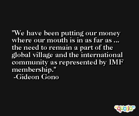 We have been putting our money where our mouth is in as far as ... the need to remain a part of the global village and the international community as represented by IMF membership. -Gideon Gono