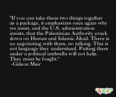 If you can take these two things together as a package, it emphasizes once again why we insist, and the U.S. administration insists, that the Palestinian Authority crack down on Hamas and Islamic Jihad. There is no negotiating with them, no talking. This is not language they understand. Putting them under a political umbrella will not help. They must be fought. -Gideon Meir